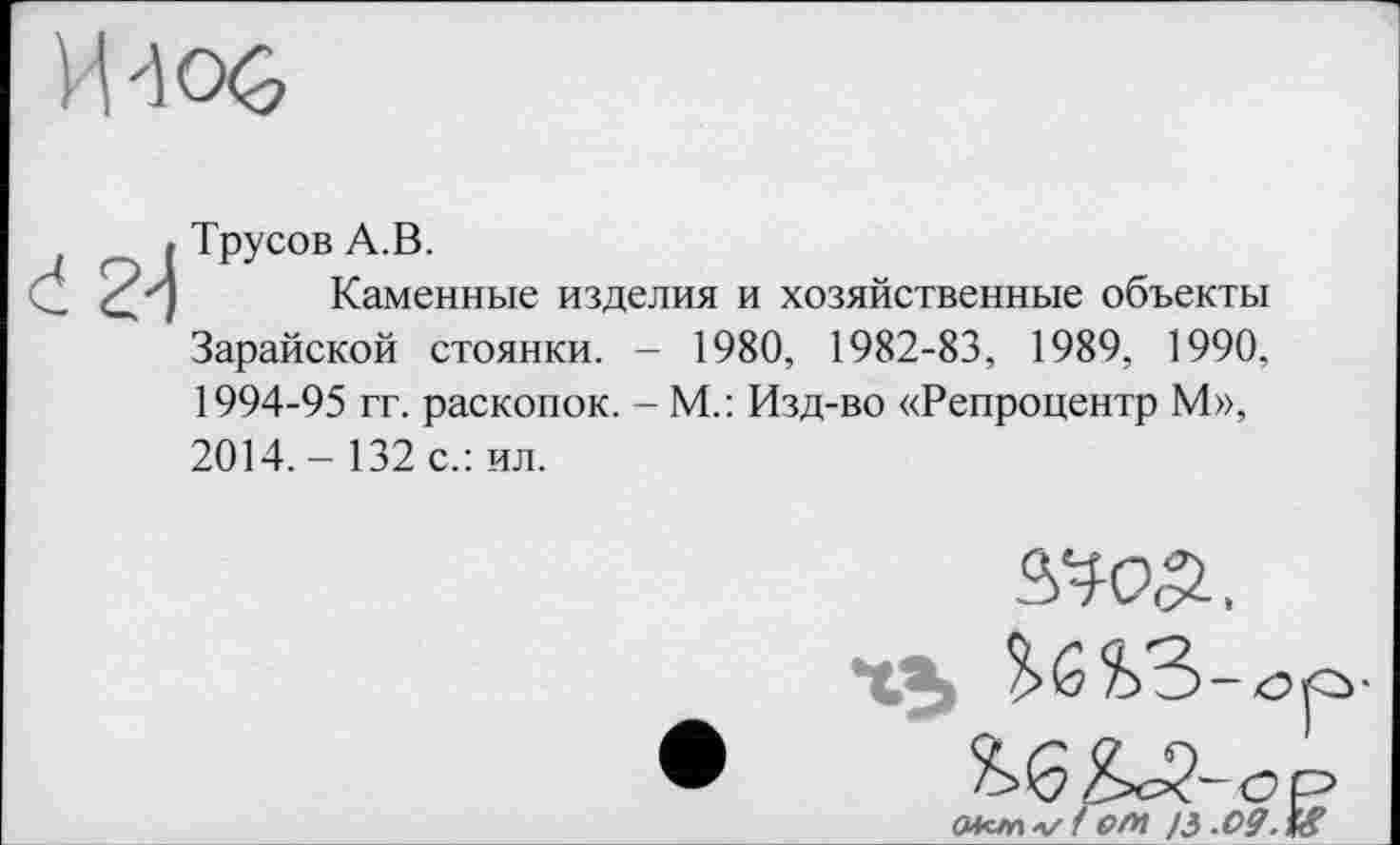 ﻿Трусов А.В.
Каменные изделия и хозяйственные объекты Зарайской стоянки. - 1980, 1982-83, 1989, 1990, 1994-95 гг. раскопок. - М.: Изд-во «Репроцентр М», 2014. - 132 с.: ил.
W,
Xs ?>6?>3>-<Э
смслі-г/ f елі ЈЗ.О9Л